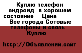 Куплю телефон андроид, в хорошем состояние  › Цена ­ 1 000 - Все города Сотовые телефоны и связь » Куплю   